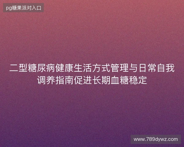 二型糖尿病健康生活方式管理与日常自我调养指南促进长期血糖稳定 二型糖尿病健康生活方式管理与日常自我调养指南促进长期血糖稳定