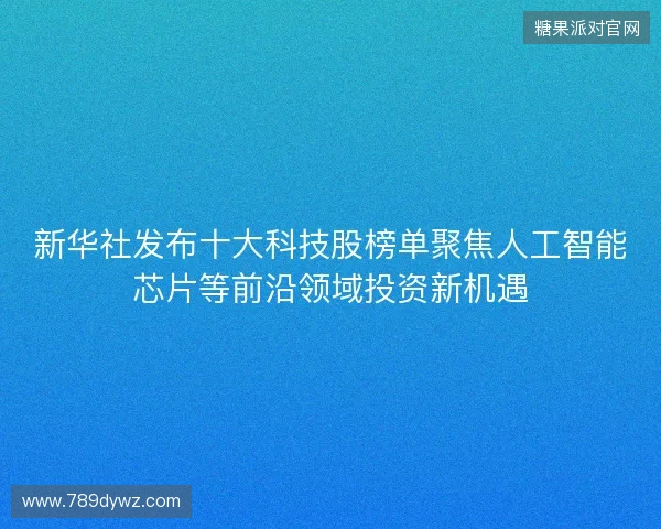 新华社发布十大科技股榜单聚焦人工智能芯片等前沿领域投资新机遇