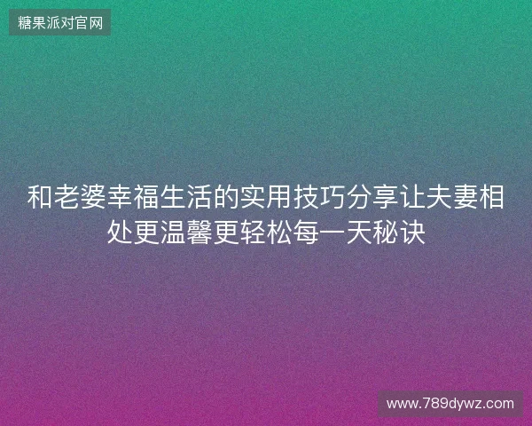 和老婆幸福生活的实用技巧分享让夫妻相处更温馨更轻松每一天秘诀
